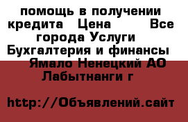 помощь в получении кредита › Цена ­ 10 - Все города Услуги » Бухгалтерия и финансы   . Ямало-Ненецкий АО,Лабытнанги г.